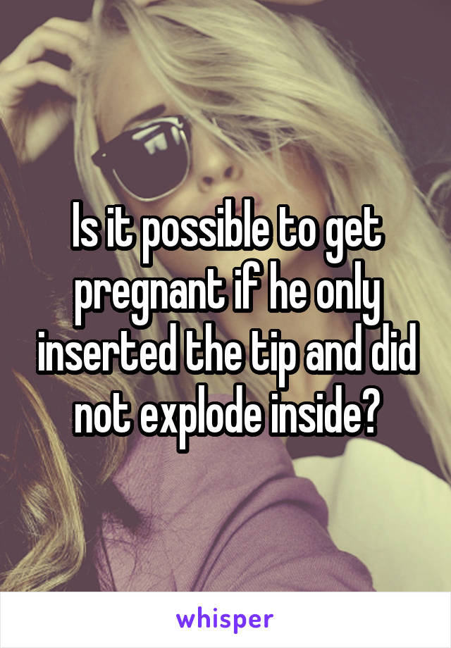 Is it possible to get pregnant if he only inserted the tip and did not explode inside?