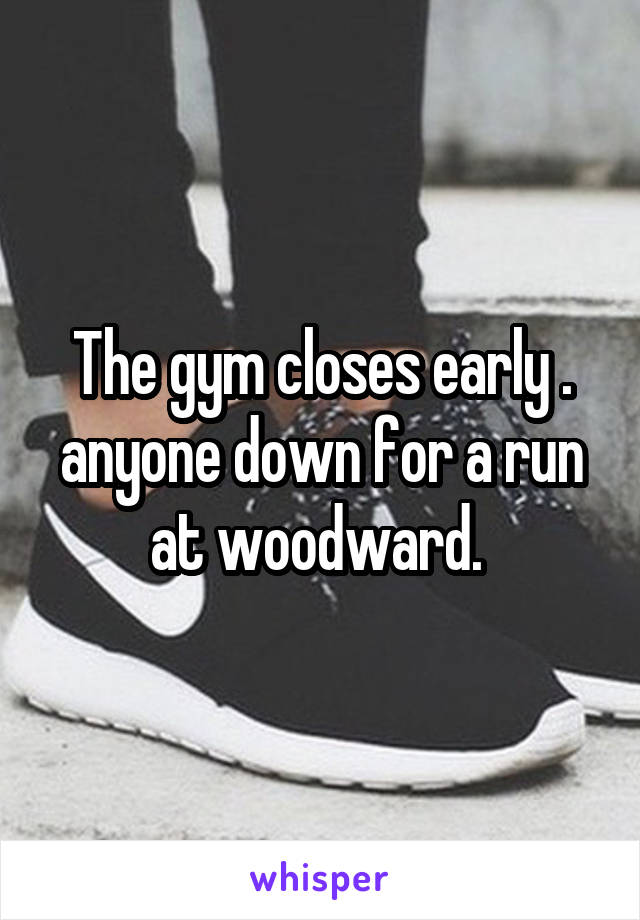 The gym closes early . anyone down for a run at woodward. 