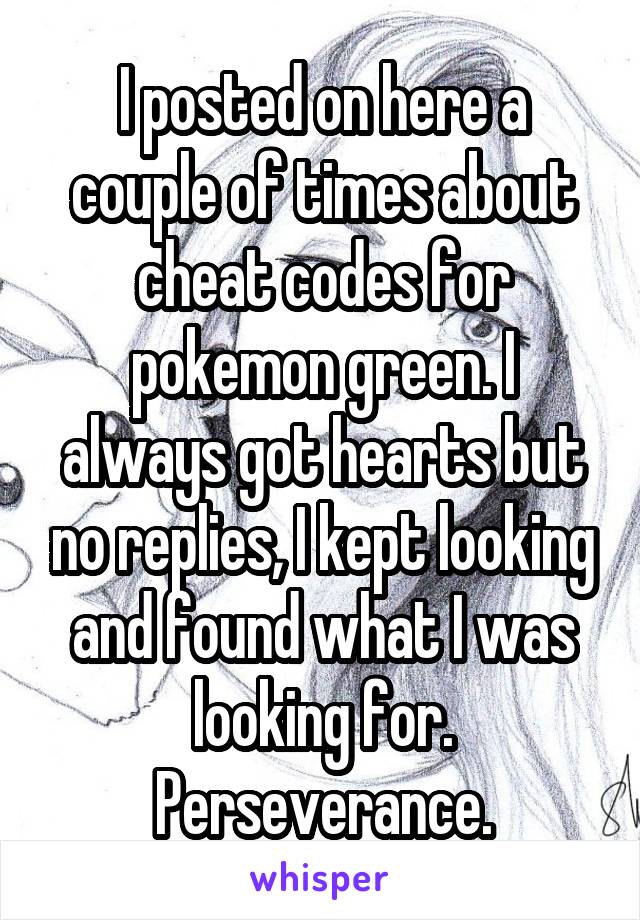 I posted on here a couple of times about cheat codes for pokemon green. I always got hearts but no replies, I kept looking and found what I was looking for. Perseverance.