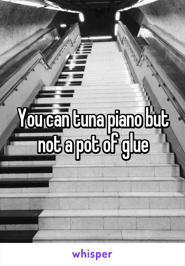 You can tuna piano but not a pot of glue