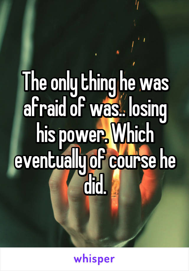 The only thing he was afraid of was.. losing his power. Which eventually of course he did.