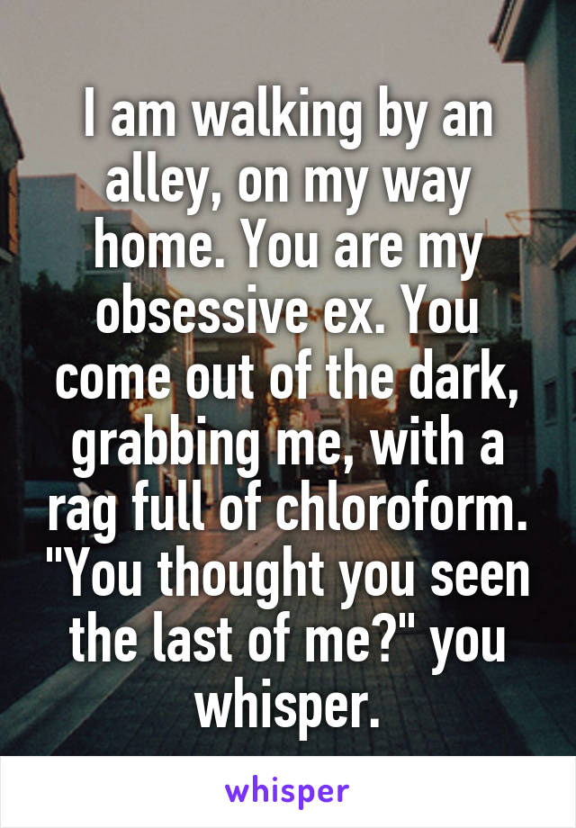 I am walking by an alley, on my way home. You are my obsessive ex. You come out of the dark, grabbing me, with a rag full of chloroform. "You thought you seen the last of me?" you whisper.