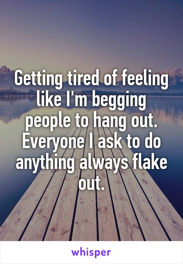 Getting tired of feeling like I'm begging people to hang out. Everyone I ask to do anything always flake out.