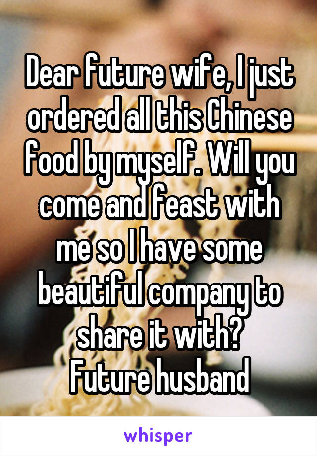 Dear future wife, I just ordered all this Chinese food by myself. Will you come and feast with me so I have some beautiful company to share it with?
Future husband