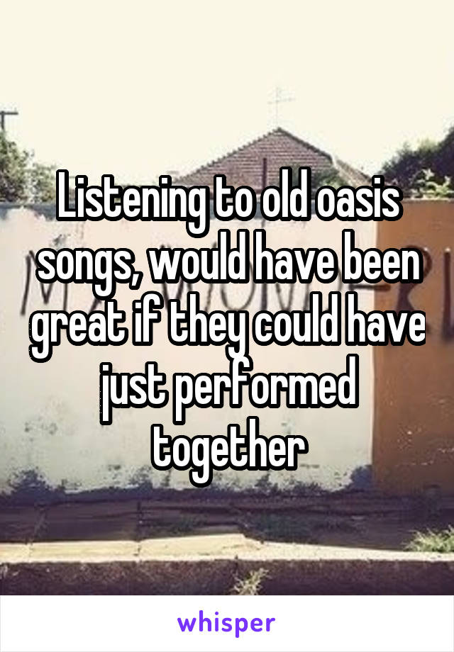 Listening to old oasis songs, would have been great if they could have just performed together