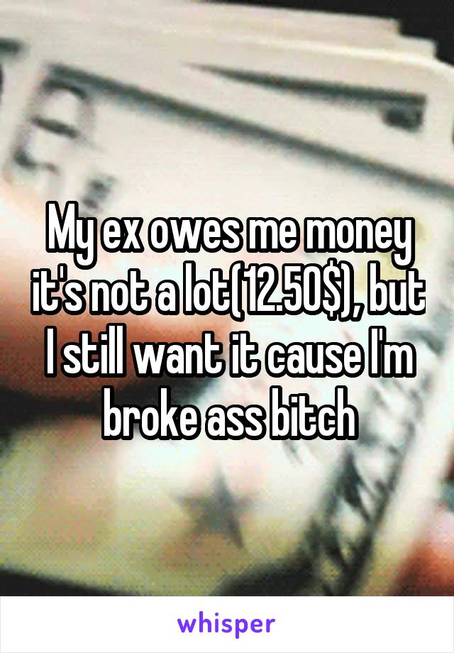 My ex owes me money it's not a lot(12.50$), but I still want it cause I'm broke ass bitch