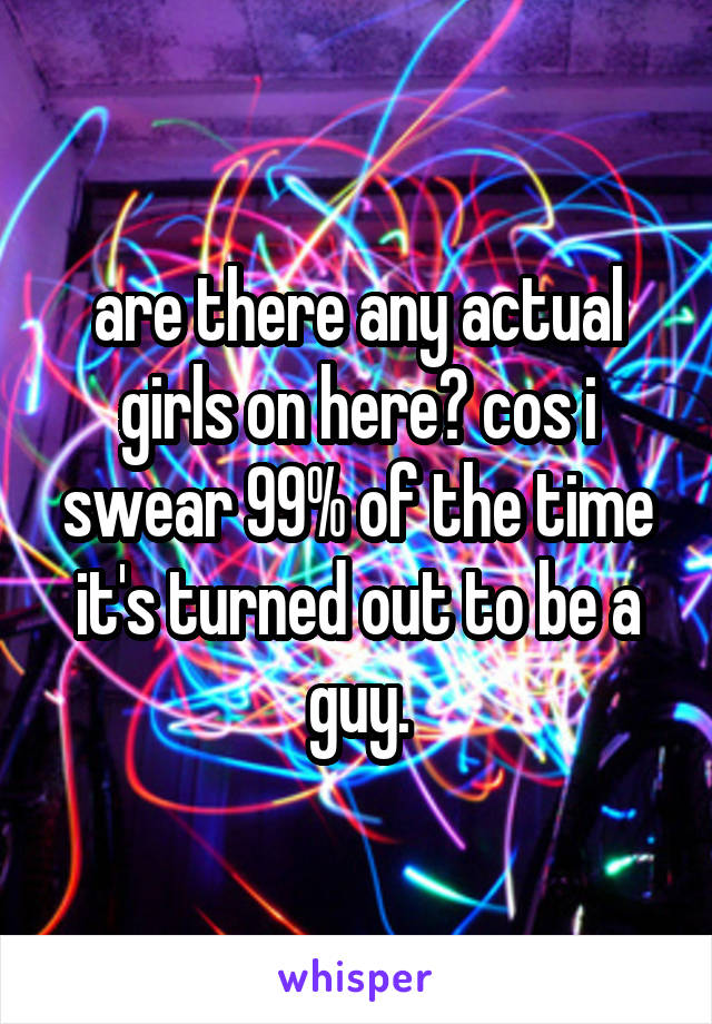 are there any actual girls on here? cos i swear 99% of the time it's turned out to be a guy.