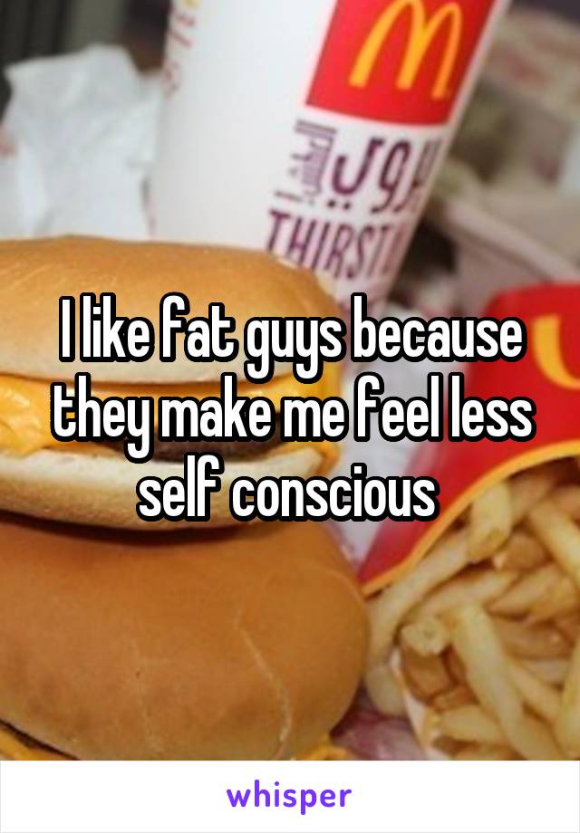 I like fat guys because they make me feel less self conscious 