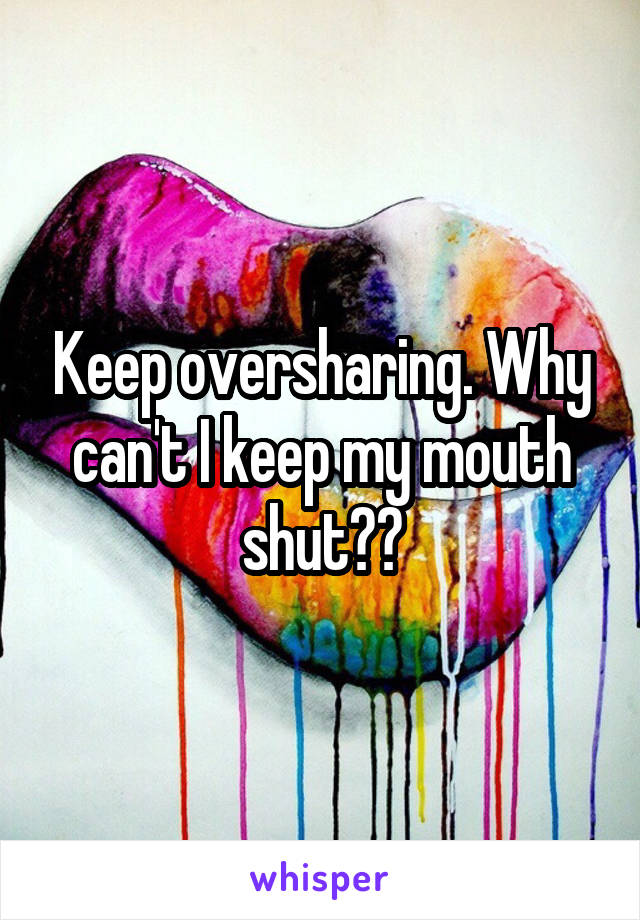 Keep oversharing. Why can't I keep my mouth shut??