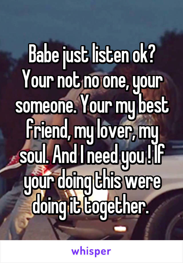 Babe just listen ok? Your not no one, your someone. Your my best friend, my lover, my soul. And I need you ! If your doing this were doing it together. 