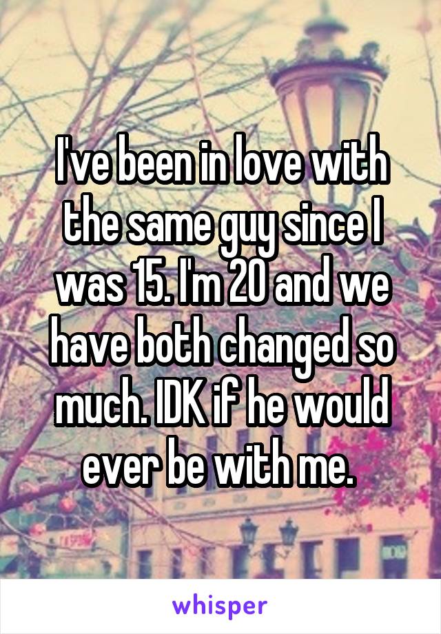 I've been in love with the same guy since I was 15. I'm 20 and we have both changed so much. IDK if he would ever be with me. 