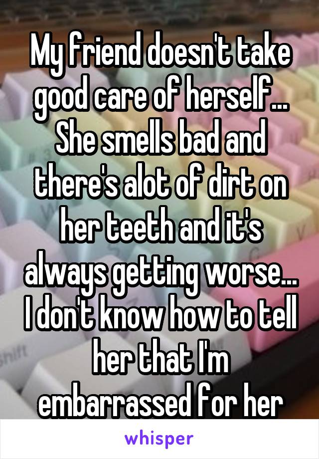 My friend doesn't take good care of herself... She smells bad and there's alot of dirt on her teeth and it's always getting worse... I don't know how to tell her that I'm embarrassed for her