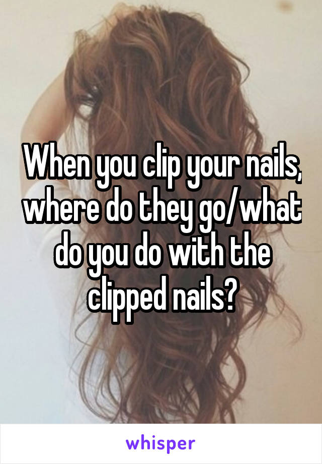 When you clip your nails, where do they go/what do you do with the clipped nails?