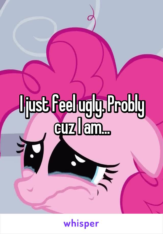 I just feel ugly. Probly cuz I am...