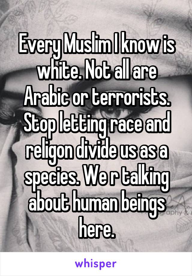 Every Muslim I know is white. Not all are Arabic or terrorists. Stop letting race and religon divide us as a species. We r talking about human beings here.