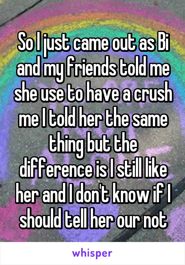 So I just came out as Bi and my friends told me she use to have a crush me I told her the same thing but the difference is I still like her and I don't know if I should tell her our not