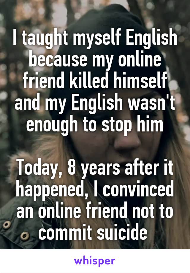 I taught myself English because my online friend killed himself and my English wasn't enough to stop him

Today, 8 years after it happened, I convinced an online friend not to commit suicide 