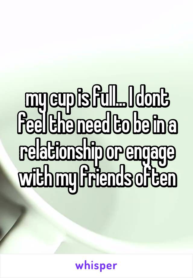 my cup is full... I dont feel the need to be in a relationship or engage with my friends often