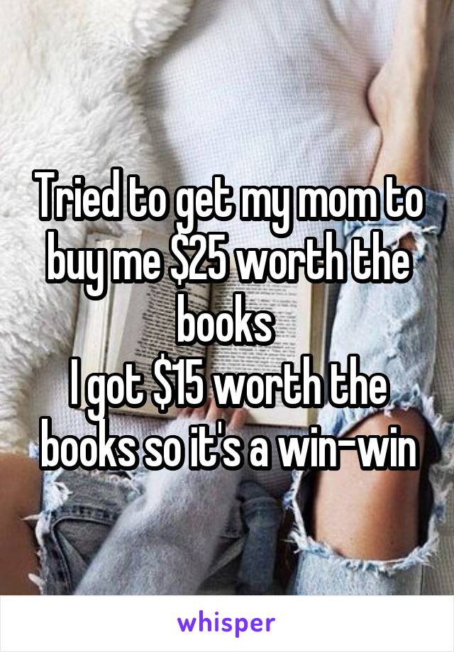 Tried to get my mom to buy me $25 worth the books 
I got $15 worth the books so it's a win-win