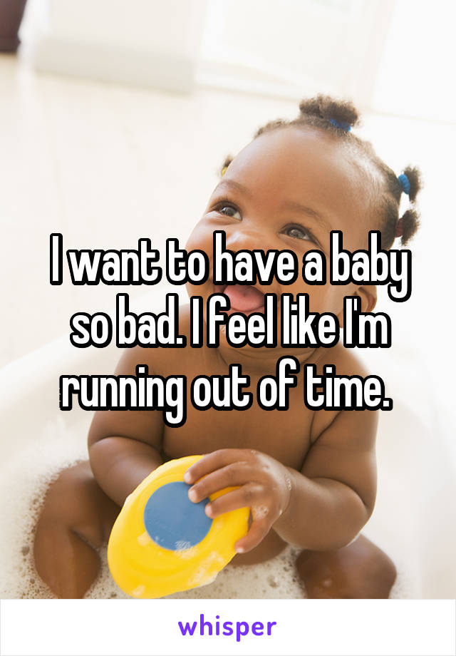 I want to have a baby so bad. I feel like I'm running out of time. 