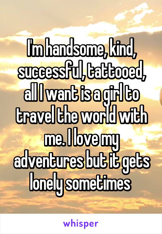 I'm handsome, kind, successful, tattooed, all I want is a girl to travel the world with me. I love my adventures but it gets lonely sometimes 