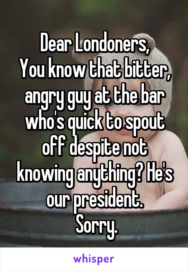 Dear Londoners,
You know that bitter, angry guy at the bar who's quick to spout off despite not knowing anything? He's our president.
 Sorry.