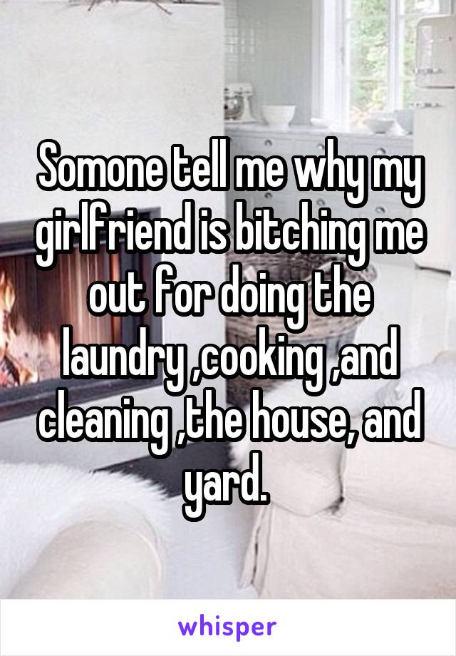 Somone tell me why my girlfriend is bitching me out for doing the laundry ,cooking ,and cleaning ,the house, and yard. 