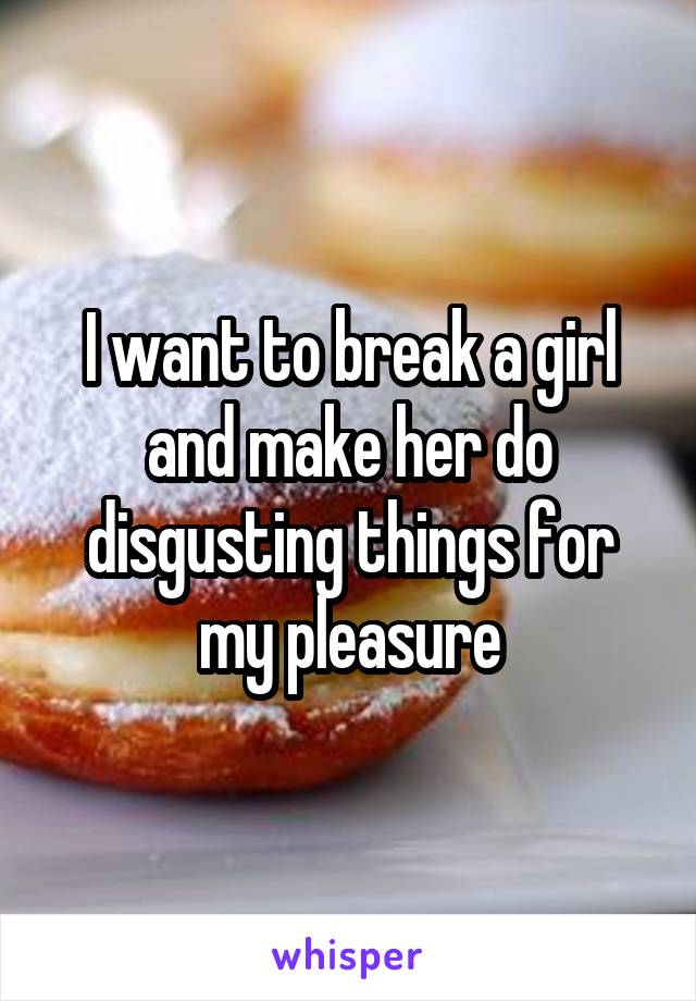 I want to break a girl and make her do disgusting things for my pleasure