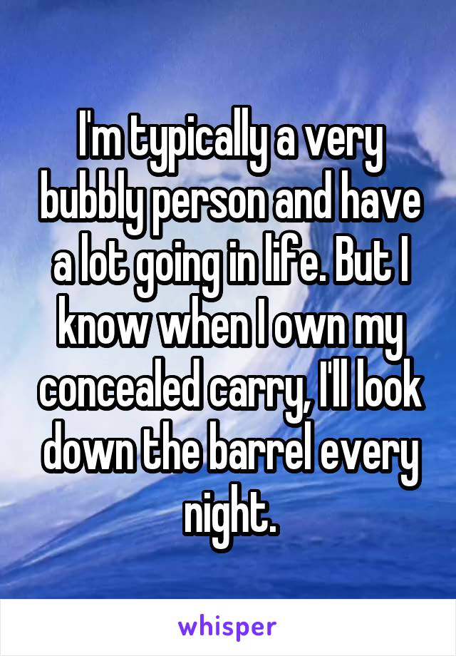 I'm typically a very bubbly person and have a lot going in life. But I know when I own my concealed carry, I'll look down the barrel every night.