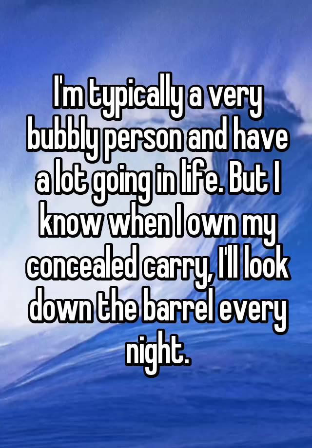 I'm typically a very bubbly person and have a lot going in life. But I know when I own my concealed carry, I'll look down the barrel every night.