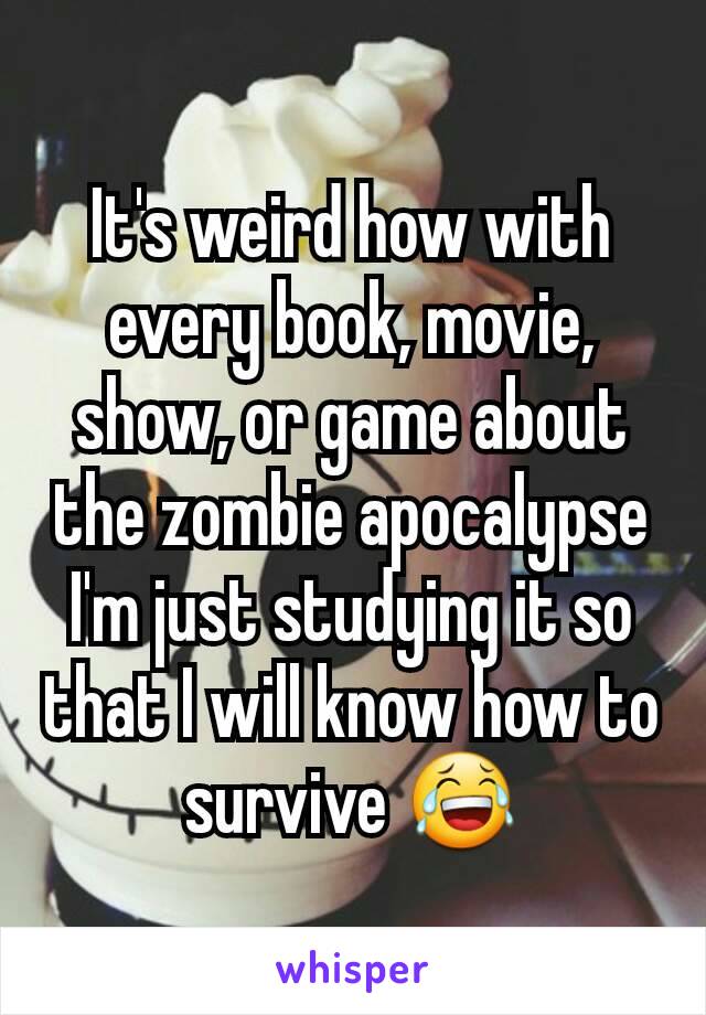 It's weird how with every book, movie, show, or game about the zombie apocalypse I'm just studying it so that I will know how to survive 😂