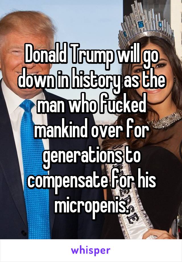 Donald Trump will go down in history as the man who fucked mankind over for generations to compensate for his micropenis.