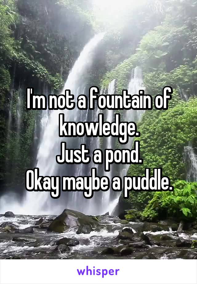 I'm not a fountain of knowledge.
Just a pond.
Okay maybe a puddle.