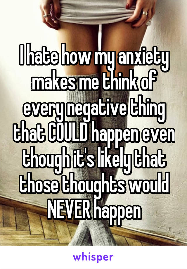 I hate how my anxiety makes me think of every negative thing that COULD happen even though it's likely that those thoughts would NEVER happen