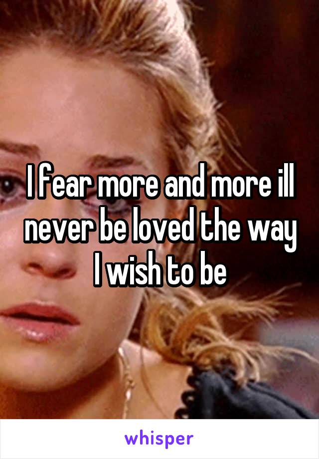 I fear more and more ill never be loved the way I wish to be