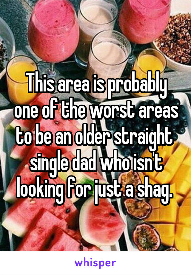 This area is probably one of the worst areas to be an older straight  single dad who isn't looking for just a shag. 