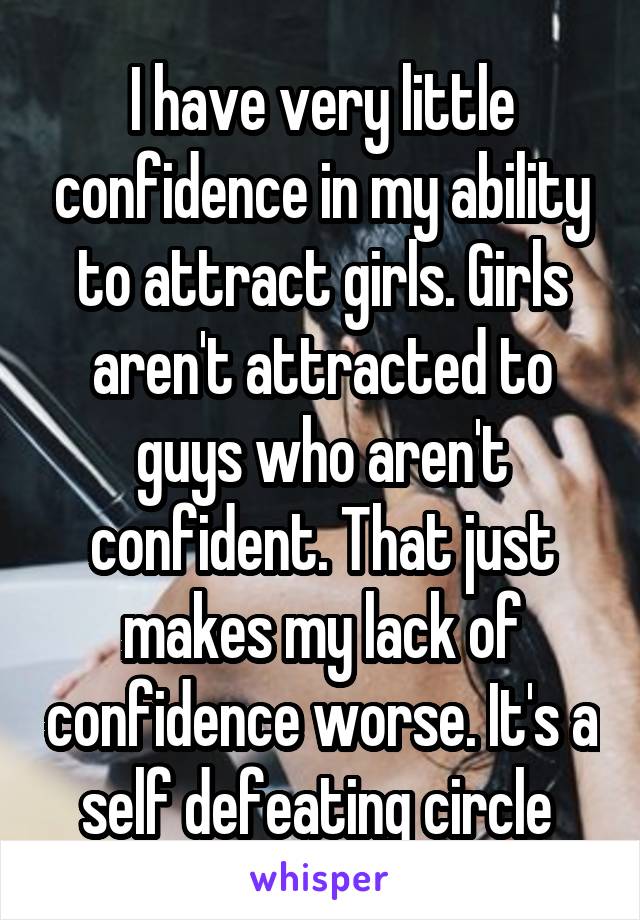 I have very little confidence in my ability to attract girls. Girls aren't attracted to guys who aren't confident. That just makes my lack of confidence worse. It's a self defeating circle 