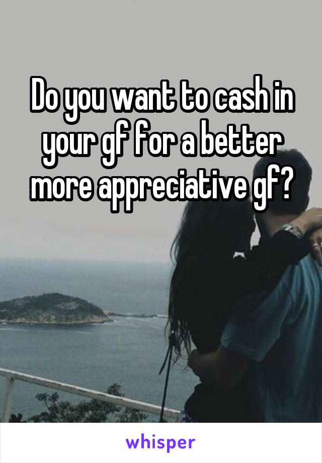 Do you want to cash in your gf for a better more appreciative gf?



