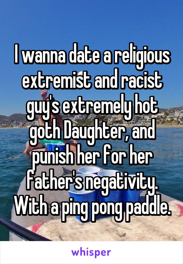 I wanna date a religious extremist and racist guy's extremely hot goth Daughter, and punish her for her father's negativity. With a ping pong paddle.