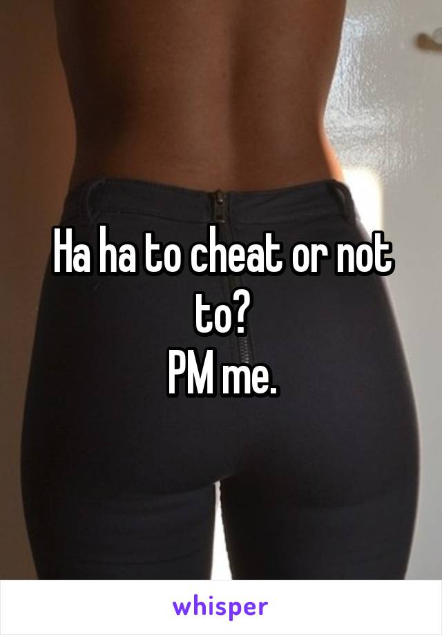 Ha ha to cheat or not to?
PM me.