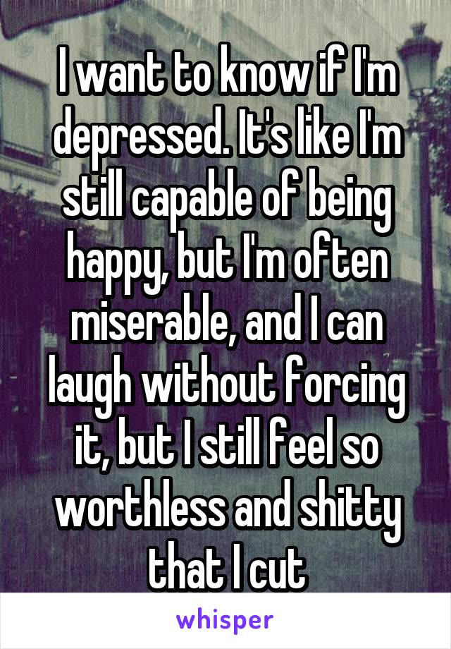 I want to know if I'm depressed. It's like I'm still capable of being happy, but I'm often miserable, and I can laugh without forcing it, but I still feel so worthless and shitty that I cut