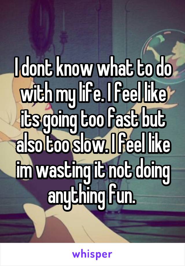 I dont know what to do with my life. I feel like its going too fast but also too slow. I feel like im wasting it not doing anything fun. 