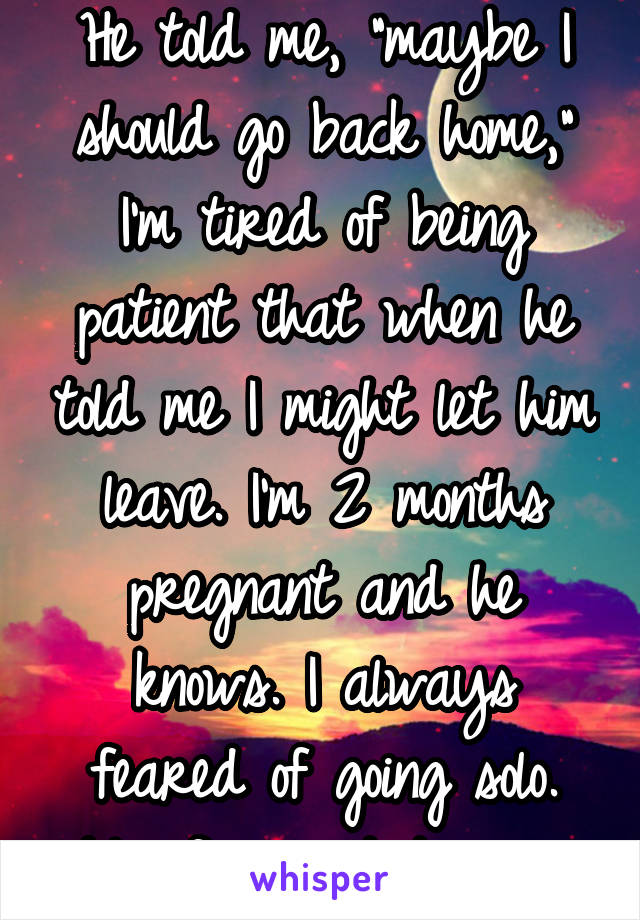 He told me, "maybe I should go back home," I'm tired of being patient that when he told me I might let him leave. I'm 2 months pregnant and he knows. I always feared of going solo. My fear got to me. 