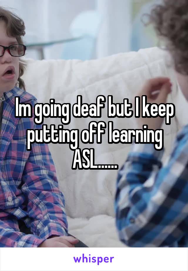 Im going deaf but I keep putting off learning ASL......