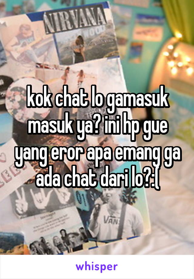 kok chat lo gamasuk masuk ya? ini hp gue yang eror apa emang ga ada chat dari lo?:(