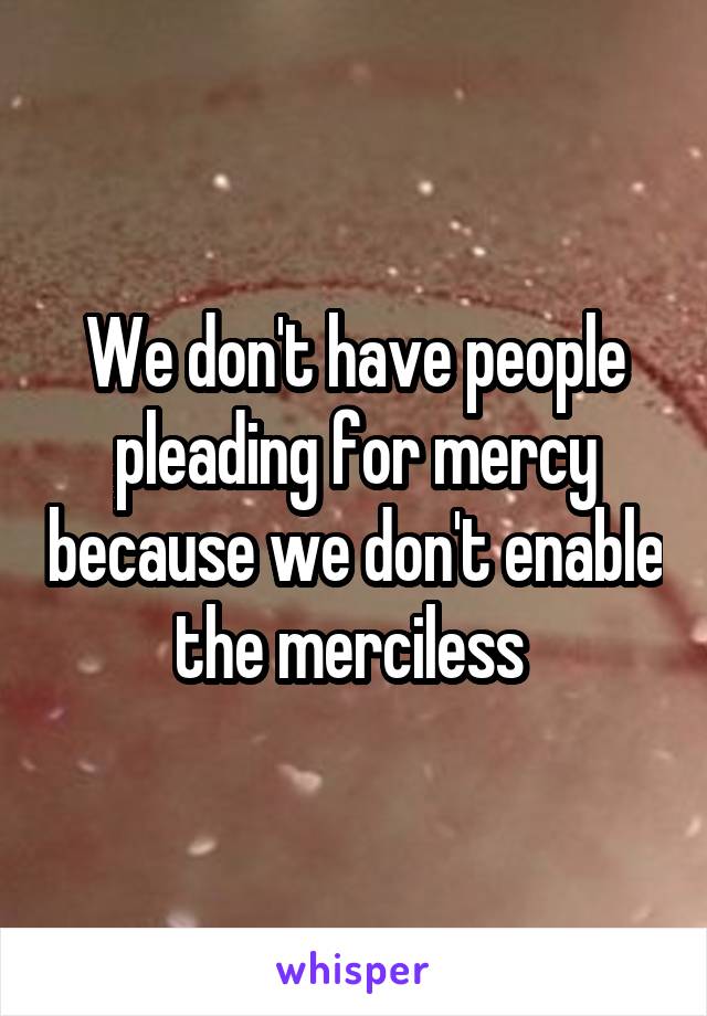 We don't have people pleading for mercy because we don't enable the merciless 