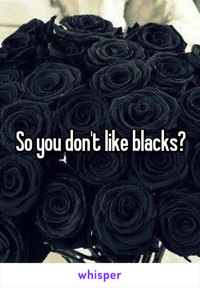 So you don't like blacks?