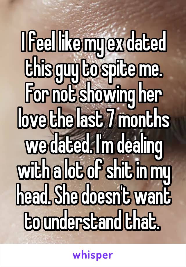 I feel like my ex dated this guy to spite me. For not showing her love the last 7 months we dated. I'm dealing with a lot of shit in my head. She doesn't want to understand that. 