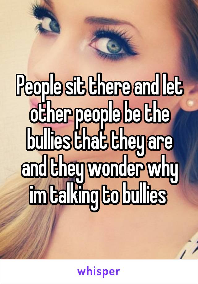 People sit there and let other people be the bullies that they are and they wonder why im talking to bullies 