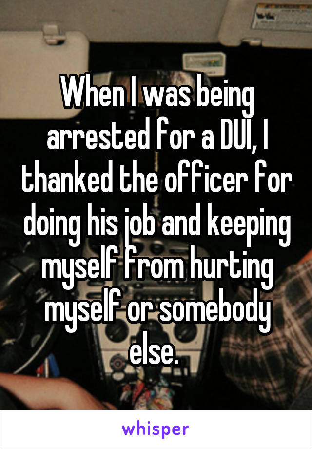 When I was being arrested for a DUI, I thanked the officer for doing his job and keeping myself from hurting myself or somebody else. 